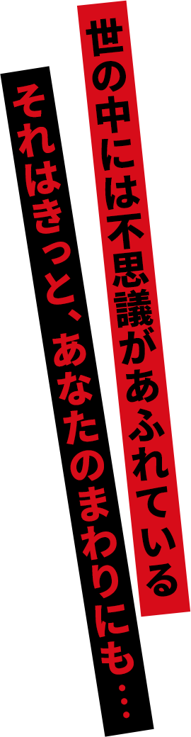 世の中には不思議があふれている それはきっと、あたなのまわりにも・・・